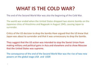 WHAT IS THE COLD WAR?
The end of the Second World War was also the beginning of the Cold War.
The world war ended when the United States dropped two atomic bombs on the
Japanese cities of Hiroshima and Nagasaki in August 1945, causing Japan to
surrender.
Critics of the US decision to drop the bombs Have argued that the US knew that
Japan was about to surrender and that it was unnecessary to drop the bombs.
They suggest that the US action was intended to stop the Soviet Union from
making military and political gains in Asia and elsewhere and to show Moscow
that the United States was supreme.
The consequence of the end of the Second World War was the rise of two new
powers on the global stage.USA and USSR
.
 