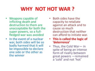 WHY NOT HOT WAR ?
• Weapons capable of
inflicting death and
destruction to them are
unacceptable for both the
super powers, so a full-
fledged war was avoided
• In the event of a nuclear
war, both sides will be so
badly harmed that it will
be impossible to declare
one side or the other as
the winner
• Both sides have the
capacity to retaliate
against an attack and to
cause so much
destruction that neither
can afford to initiate war.
• This is called the logic of
‘deterrence’
• Thus, the Cold War— in
spite of being an intense
form of rivalry between
great powers —remained
a ‘cold’ and not ‘hot’
 