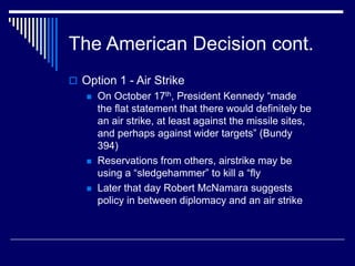 The American Decision cont.
 Option 1 - Air Strike
 On October 17th, President Kennedy “made
the flat statement that there would definitely be
an air strike, at least against the missile sites,
and perhaps against wider targets” (Bundy
394)
 Reservations from others, airstrike may be
using a “sledgehammer” to kill a “fly
 Later that day Robert McNamara suggests
policy in between diplomacy and an air strike
 