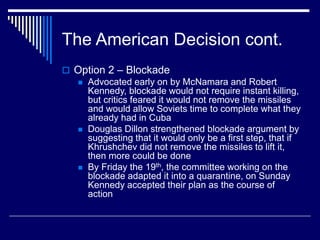 The American Decision cont.
 Option 2 – Blockade
 Advocated early on by McNamara and Robert
Kennedy, blockade would not require instant killing,
but critics feared it would not remove the missiles
and would allow Soviets time to complete what they
already had in Cuba
 Douglas Dillon strengthened blockade argument by
suggesting that it would only be a first step, that if
Khrushchev did not remove the missiles to lift it,
then more could be done
 By Friday the 19th, the committee working on the
blockade adapted it into a quarantine, on Sunday
Kennedy accepted their plan as the course of
action
 