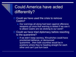 Could America have acted
differently?
 Could we have used the crisis to remove
Castro?
 Our warnings all along had been against offensive
weapons so once that warning is tested if we use it
to attack Castro are we sticking to our word?
 Could we have tried diplomacy before resorting
to the quarantine?
 If we didn’t keep secrecy, Khrushchev could have
proclaimed defiance, or denounced
quarantine…then both countries would be in
positions where they’re heading straight for each
other and can’t just turn back
 