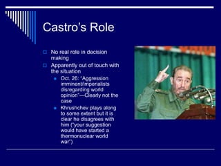Castro’s Role
 No real role in decision
making
 Apparently out of touch with
the situation
 Oct. 26: “Aggression
imminent/imperialists
disregarding world
opinion”—Clearly not the
case
 Khrushchev plays along
to some extent but it is
clear he disagrees with
him (“your suggestion
would have started a
thermonuclear world
war”)
 
