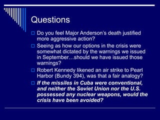 Questions
 Do you feel Major Anderson’s death justified
more aggressive action?
 Seeing as how our options in the crisis were
somewhat dictated by the warnings we issued
in September…should we have issued those
warnings?
 Robert Kennedy likened an air strike to Pearl
Harbor (Bundy 394), was that a fair analogy?
 If the missiles in Cuba were conventional,
and neither the Soviet Union nor the U.S.
possessed any nuclear weapons, would the
crisis have been avoided?
 