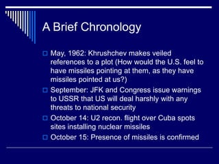 A Brief Chronology
 May, 1962: Khrushchev makes veiled
references to a plot (How would the U.S. feel to
have missiles pointing at them, as they have
missiles pointed at us?)
 September: JFK and Congress issue warnings
to USSR that US will deal harshly with any
threats to national security
 October 14: U2 recon. flight over Cuba spots
sites installing nuclear missiles
 October 15: Presence of missiles is confirmed
 