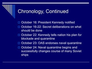 Chronology, Continued
 October 16: President Kennedy notified
 October 16-22: Secret deliberations on what
should be done
 October 22: Kennedy tells nation his plan for
blockade and quarantine
 October 23: OAS endorses naval quarantine
 October 24: Naval quarantine begins and
successfully changes course of many Soviet
ships
 