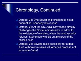 Chronology, Continued
 October 25: One Soviet ship challenges naval
quarantine; Kennedy lets it pass
 October 25: At the UN, Adlai Stevenson directly
challenges the Soviet ambassador to admit to
the existence of missiles, when the ambassador
refuses, Stevenson wheels out pictures of the
missile sites
 October 26: Soviets raise possibility for a deal:
if we withdraw missiles will America promise not
to invade Cuba?
 