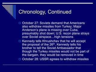 Chronology, Continued
 October 27: Soviets demand that Americans
also withdraw missiles from Turkey; Major
Anderson’s plane is missing over Cuba,
presumably shot down; U.S. recon plane strays
over Soviet airspace…high tensions
 Kennedy tells Khrushchev that he will accept
the proposal of the 26th, Kennedy tells his
brother to tell the Soviet Ambassador that
though the Turkey missiles would not be part of
the bargain, they would be removed in time
 October 28: USSR agrees to withdraw missiles
 