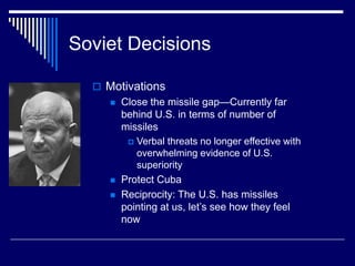 Soviet Decisions
 Motivations
 Close the missile gap—Currently far
behind U.S. in terms of number of
missiles
 Verbal threats no longer effective with
overwhelming evidence of U.S.
superiority
 Protect Cuba
 Reciprocity: The U.S. has missiles
pointing at us, let’s see how they feel
now
 