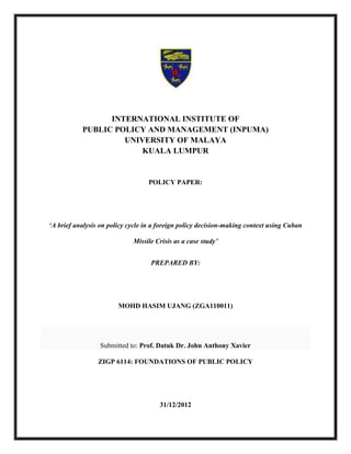 INTERNATIONAL INSTITUTE OF
PUBLIC POLICY AND MANAGEMENT (INPUMA)
UNIVERSITY OF MALAYA
KUALA LUMPUR
POLICY PAPER:
‘A brief analysis on policy cycle in a foreign policy decision-making context using Cuban
Missile Crisis as a case study’
PREPARED BY:
MOHD HASIM UJANG (ZGA110011)
Submitted to: Prof. Datuk Dr. John Anthony Xavier
ZIGP 6114: FOUNDATIONS OF PUBLIC POLICY
31/12/2012
 