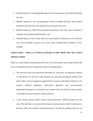 11
2. Detailed analysis on the photographs taken by the reconnaissance crew before and during
the crisis;
3. Detailed analysis on the correspondences between President Kennedy and President
Krushchev that led to the secret deal which saw the end of the crisis;
4. Detailed analysis on White House documents pertaining to the crisis such as minutes of
meetings, memos and presidential orders; and
5. Detailed analysis on the various interviews and academic conferences given by persons
who were personally involved in the crisis, which included former members of EX-
COMM.
CONCLUSION – WHAT CAN POLICYMAKERS LEARN FROM THE 1962 CUBAN
MISSILE CRISIS
Based on various studies conducted upon the crisis, few salient points can be noted which could
serve as important lessons for foreign policy decision-making process:
1. The outcome of the crisis boosted the importance of ‘soft power’ (as opposed to military
or ‘hard power’) as the most viable alternative in resolving international conflicts. Soft
power refers to any non-aggressive approach that a country could adopt to further its own
interests. Bilateral diplomacy, multi-lateral diplomacy and socio-economic
partnerships/exchanges are among the most common forms of soft power that countries
could adopt to pursue and protect national interests.
2. A new military doctrine called ‘mutual assured destruction’ (MAD) emerged from the
crisis. This doctrine is very noteworthy because it lends enormous credit to soft power as
the most viable tool to achieve international peace. The doctrine stipulates that any war
 