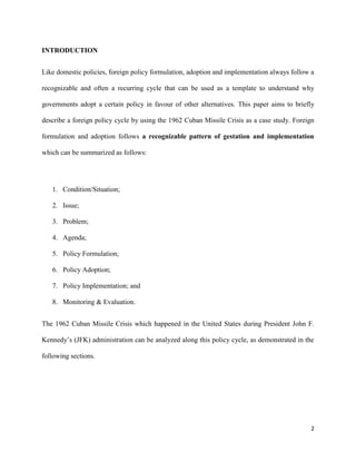 2
INTRODUCTION
Like domestic policies, foreign policy formulation, adoption and implementation always follow a
recognizable and often a recurring cycle that can be used as a template to understand why
governments adopt a certain policy in favour of other alternatives. This paper aims to briefly
describe a foreign policy cycle by using the 1962 Cuban Missile Crisis as a case study. Foreign
formulation and adoption follows a recognizable pattern of gestation and implementation
which can be summarized as follows:
1. Condition/Situation;
2. Issue;
3. Problem;
4. Agenda;
5. Policy Formulation;
6. Policy Adoption;
7. Policy Implementation; and
8. Monitoring & Evaluation.
The 1962 Cuban Missile Crisis which happened in the United States during President John F.
Kennedy’s (JFK) administration can be analyzed along this policy cycle, as demonstrated in the
following sections.
 