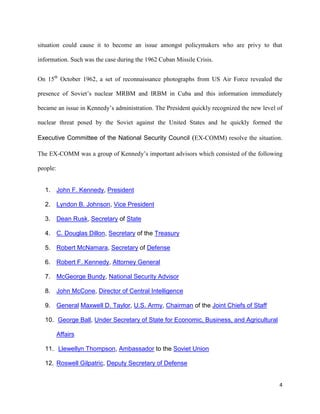 4
situation could cause it to become an issue amongst policymakers who are privy to that
information. Such was the case during the 1962 Cuban Missile Crisis.
On 15th
October 1962, a set of reconnaissance photographs from US Air Force revealed the
presence of Soviet’s nuclear MRBM and IRBM in Cuba and this information immediately
became an issue in Kennedy’s administration. The President quickly recognized the new level of
nuclear threat posed by the Soviet against the United States and he quickly formed the
Executive Committee of the National Security Council (EX-COMM) resolve the situation.
The EX-COMM was a group of Kennedy’s important advisors which consisted of the following
people:
1. John F. Kennedy, President
2. Lyndon B. Johnson, Vice President
3. Dean Rusk, Secretary of State
4. C. Douglas Dillon, Secretary of the Treasury
5. Robert McNamara, Secretary of Defense
6. Robert F. Kennedy, Attorney General
7. McGeorge Bundy, National Security Advisor
8. John McCone, Director of Central Intelligence
9. General Maxwell D. Taylor, U.S. Army, Chairman of the Joint Chiefs of Staff
10. George Ball, Under Secretary of State for Economic, Business, and Agricultural
Affairs
11. Llewellyn Thompson, Ambassador to the Soviet Union
12. Roswell Gilpatric, Deputy Secretary of Defense
 