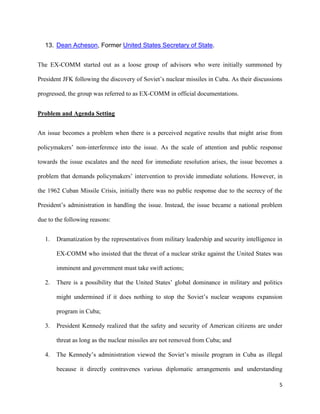 5
13. Dean Acheson, Former United States Secretary of State.
The EX-COMM started out as a loose group of advisors who were initially summoned by
President JFK following the discovery of Soviet’s nuclear missiles in Cuba. As their discussions
progressed, the group was referred to as EX-COMM in official documentations.
Problem and Agenda Setting
An issue becomes a problem when there is a perceived negative results that might arise from
policymakers’ non-interference into the issue. As the scale of attention and public response
towards the issue escalates and the need for immediate resolution arises, the issue becomes a
problem that demands policymakers’ intervention to provide immediate solutions. However, in
the 1962 Cuban Missile Crisis, initially there was no public response due to the secrecy of the
President’s administration in handling the issue. Instead, the issue became a national problem
due to the following reasons:
1. Dramatization by the representatives from military leadership and security intelligence in
EX-COMM who insisted that the threat of a nuclear strike against the United States was
imminent and government must take swift actions;
2. There is a possibility that the United States’ global dominance in military and politics
might undermined if it does nothing to stop the Soviet’s nuclear weapons expansion
program in Cuba;
3. President Kennedy realized that the safety and security of American citizens are under
threat as long as the nuclear missiles are not removed from Cuba; and
4. The Kennedy’s administration viewed the Soviet’s missile program in Cuba as illegal
because it directly contravenes various diplomatic arrangements and understanding
 