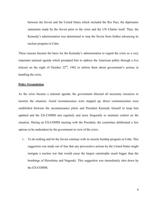 6
between the Soviet and the United States which included the Rio Pact, the diplomatic
statements made by the Soviet prior to the crisis and the UN Charter itself. Thus, the
Kennedy’s administration was determined to stop the Soviet from further advancing its
nuclear program in Cuba.
These reasons became the basis for the Kennedy’s administration to regard the crisis as a very
important national agenda which prompted him to address the American public through a live
telecast on the night of October 22nd
, 1962 to inform them about government’s actions in
handling the crisis.
Policy Formulation
As the crisis became a national agenda, the government directed all necessary resources to
monitor the situation. Aerial reconnaissance were stepped up, direct communication were
established between the reconnaissance pilots and President Kennedy himself to keep him
updated and the EX-COMM met regularly and more frequently to maintain control on the
situation. During an EX-COMM meeting with the President, the committee deliberated a few
options to be undertaken by the government in view of the crisis:
1. To do nothing and let the Soviet continue with its missile buildup program in Cuba. This
suggestion was made out of fear that any provocative actions by the United States might
instigate a nuclear war that would cause the largest catastrophe much bigger than the
bombings of Hiroshima and Nagasaki. This suggestion was immediately shot down by
the EX-COMM;
 
