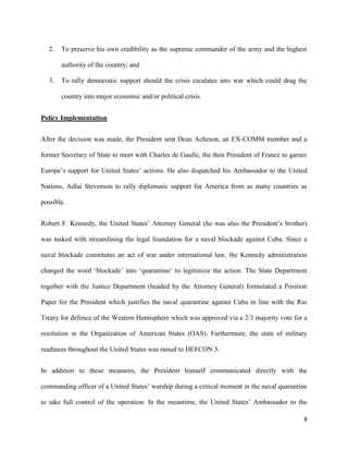 8
2. To preserve his own credibility as the supreme commander of the army and the highest
authority of the country; and
3. To rally democratic support should the crisis escalates into war which could drag the
country into major economic and/or political crisis.
Policy Implementation
After the decision was made, the President sent Dean Acheson, an EX-COMM member and a
former Secretary of State to meet with Charles de Gaulle, the then President of France to garner
Europe’s support for United States’ actions. He also dispatched his Ambassador to the United
Nations, Adlai Stevenson to rally diplomatic support for America from as many countries as
possible.
Robert F. Kennedy, the United States’ Attorney General (he was also the President’s brother)
was tasked with streamlining the legal foundation for a naval blockade against Cuba. Since a
naval blockade constitutes an act of war under international law, the Kennedy administration
changed the word ‘blockade’ into ‘quarantine’ to legitimize the action. The State Department
together with the Justice Department (headed by the Attorney General) formulated a Position
Paper for the President which justifies the naval quarantine against Cuba in line with the Rio
Treaty for defence of the Western Hemisphere which was approved via a 2/3 majority vote for a
resolution in the Organization of American States (OAS). Furthermore, the state of military
readiness throughout the United States was raised to DEFCON 3.
In addition to these measures, the President himself communicated directly with the
commanding officer of a United States’ warship during a critical moment in the naval quarantine
to take full control of the operation. In the meantime, the United States’ Ambassador to the
 