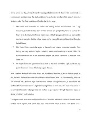 9
Soviet Union and the Attorney General were dispatched to meet with their Soviet counterparts to
communicate and deliberate the final conditions to resolve the conflict which already persisted
for two weeks. The final conditions offered to the Soviet were:
1. The Soviet must dismantle and remove all existing nuclear missiles from Cuba. They
must also guarantee that no more nuclear missiles are going to be placed in Cuba in the
future ever. In return, the United States must publicly pledge not to invade Cuba and it
must also guarantee that the island would not be exposed to any military threat from the
United States;
2. The United States must also agree to dismantle and remove its nuclear missiles from
Turkey and Italy (dubbed ‘Jupiter’ missiles) which were installed prior to the crisis. The
Soviet demanded this as an additional bargain for Soviet’s removal of missiles from
Cuba; and
3. All negotiations and agreements in relation to the crisis should be kept secret and any
public disclosure would effectively negate the deal.
Both President Kennedy of United States and President Krushchev of Soviet finally agreed to
end the crisis based on the conditions stipulated in their secret deal. The crisis formally ended on
29th
October 1962, fourteen days after the crisis started. Through the crisis, it was shown that
leaders of both countries made a diplomatic compromise to avert war. The crisis also served as
an important lesson for other governments on how to resolve crisis through diplomatic means in
favour of military confrontation.
During the crisis, there were two (2) most critical moments when both countries almost launch
nuclear attack against each other. One was when Soviet forces in Cuba shot down a U-2
 