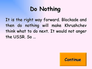 Do Nothing   It is the right way forward. Blockade and then do nothing will make  Khrushchev think what to do next. It would not anger the USSR. So … Continue   