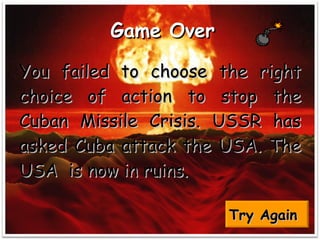 Game Over   You failed to choose the right choice of action to stop the Cuban Missile Crisis. USSR has asked Cuba attack the USA. The USA  is now in ruins.  Try Again   