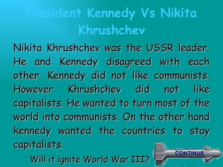 President Kennedy Vs  Nikita Khrushchev Nikita Khrushchev was the USSR leader. He and Kennedy disagreed with each other. Kennedy did not like communists. However Khrushchev did not like capitalists. He wanted to turn most of the world into communists. On the other hand kennedy wanted the countries to stay capitalists.  Will it ignite World War III? CONTINUE 