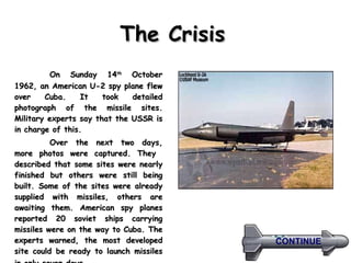 The Crisis   On Sunday 14 th  October 1962, an American U-2 spy plane flew over Cuba. It took detailed photograph of the missile sites. Military experts say that the USSR is in charge of this.  Over the next two days, more photos were captured. They  described that some sites were nearly finished but others were still being built. Some of the sites were already supplied with missiles, others are awaiting them. American spy planes reported 20 soviet ships carrying missiles were on the way to Cuba. The experts warned, the most developed site could be ready to launch missiles in only seven days .   CONTINUE 