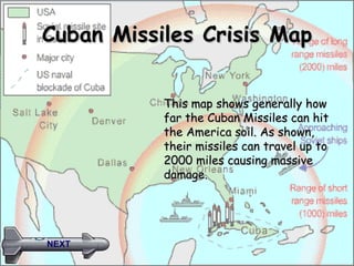 Cuban Missiles Crisis Map This map shows generally how far the Cuban Missiles can hit the America soil. As shown, their missiles can travel up to 2000 miles causing massive damage.  NEXT 