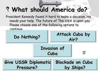 What should America do? President Kennedy found it hard to make a decision. He needs your help. The future of The USA is upon you. Please choose one of the following options to continue. Give USSR Diplomatic Pressure?   Do Nothing? Attack Cuba by Air? Blockade on Cuba  by Ships? Invasion of Cuba 