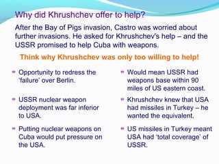 After the Bay of Pigs invasion, Castro was worried about
further invasions. He asked for Khrushchev's help – and the
USSR promised to help Cuba with weapons.
Why did Khrushchev offer to help?
Think why Khrushchev was only too willing to help!
Opportunity to redress the
‘failure’ over Berlin.
Putting nuclear weapons on
Cuba would put pressure on
the USA.
USSR nuclear weapon
deployment was far inferior
to USA.
Would mean USSR had
weapons base within 90
miles of US eastern coast.
Khrushchev knew that USA
had missiles in Turkey – he
wanted the equivalent.
US missiles in Turkey meant
USA had ‘total coverage’ of
USSR.
 