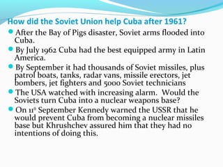 How did the Soviet Union help Cuba after 1961?
After the Bay of Pigs disaster, Soviet arms flooded into
Cuba.
By July 1962 Cuba had the best equipped army in Latin
America.
By September it had thousands of Soviet missiles, plus
patrol boats, tanks, radar vans, missile erectors, jet
bombers, jet fighters and 5000 Soviet technicians
The USA watched with increasing alarm. Would the
Soviets turn Cuba into a nuclear weapons base?
On 11th
September Kennedy warned the USSR that he
would prevent Cuba from becoming a nuclear missiles
base but Khrushchev assured him that they had no
intentions of doing this.
 