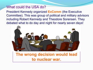 What could the USA do?
President Kennedy organized ExComm (the Executive
Committee). This was group of political and military advisors
including Robert Kennedy and Theodore Sorensen. They
debated what to do day and night for nearly seven days!
The wrong decision would lead
to nuclear war.
 