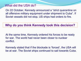 What did the USA do?
On 22 October, Kennedy announced a “strict quarantine on
all offensive military equipment under shipment to Cuba”. If
Soviet vessels did not stop, US ships had orders to fire.
Why do you think Kennedy took this decision?
At the same time, Kennedy ordered his forces to be ready
for war. The world had never been closer to nuclear
conflict.
Kennedy stated that if the blockade is ‘forced’, the USA will
be at war. The Soviet ships continued to sail towards Cuba.
 