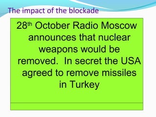 The impact of the blockade
14th
October spy plane
photographs show
evidence of missile bases
on Cuba
14th
October Kennedy calls an
emergency meeting of the Ex
Comm to decide how the US
should react
22th
October Kennedy
announces the Blockade
on national television
23rd Soviets say that they
are just helping Cuba
and that the USA was
interfering in Cuban
affairs
24th
October Kennedy
receives news that the
Soviet ships have turned
around
26th
October Khrushchev
sends a letter to Kennedy
saying he would withdraw
the missiles so long as the
USA promised not to invade
26th
October Khrushchev
then sends another
message saying that the
USA must withdraw
missiles from Turkey
27th
October spy plane
shot down over Cuba.
Kennedy decides to
respond to the first letter
28th
October Radio Moscow
announces that nuclear
weapons would be
removed. In secret the USA
agreed to remove missiles
in Turkey
 