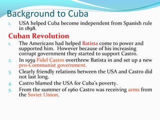 Background to Cuba
1. USA helped Cuba become independent from Spanish rule
in 1898.
Cuban Revolution
1. The Americans had helped Batista come to power and
supported him. However because of his increasing
corrupt government they started to support Castro.
2. In 1959 Fidel Castro overthrew Batista in and set up a new
pro-Communist government.
3. Clearly friendly relations between the USA and Castro did
not last long.
4. Castro blamed the USA for Cuba’s poverty.
5. From the summer of 1960 Castro was receiving arms from
the Soviet Union.
 