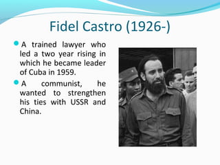 Fidel Castro (1926-)
A trained lawyer who
led a two year rising in
which he became leader
of Cuba in 1959.
A communist, he
wanted to strengthen
his ties with USSR and
China.
 