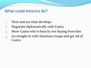 What could America do?
1. Wait and see what develops
2. Negotiate diplomatically with Castro
3. Show Castro who is boss by not buying from him
4. Go straight in with American troops and get rid of
Castro
 