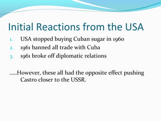 Initial Reactions from the USA
1. USA stopped buying Cuban sugar in 1960
2. 1961 banned all trade with Cuba
3. 1961 broke off diplomatic relations
…..However, these all had the opposite effect pushing
Castro closer to the USSR.
 