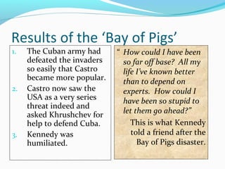 Results of the ‘Bay of Pigs’
1. The Cuban army had
defeated the invaders
so easily that Castro
became more popular.
2. Castro now saw the
USA as a very series
threat indeed and
asked Khrushchev for
help to defend Cuba.
3. Kennedy was
humiliated.
“ How could I have been
so far off base? All my
life I’ve known better
than to depend on
experts. How could I
have been so stupid to
let them go ahead?”
This is what Kennedy
told a friend after the
Bay of Pigs disaster.
 