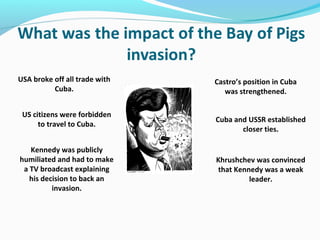 USA broke off all trade with
Cuba.
US citizens were forbidden
to travel to Cuba.
Kennedy was publicly
humiliated and had to make
a TV broadcast explaining
his decision to back an
invasion.
Castro’s position in Cuba
was strengthened.
Cuba and USSR established
closer ties.
Khrushchev was convinced
that Kennedy was a weak
leader.
 
