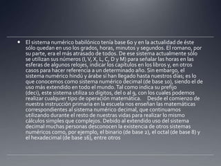 El sistema numérico babilónico tenía base 60 y en la actualidad de éste sólo quedan en uso los grados, horas, minutos y segundos. El romano, por su parte, era el más atrasado de todos. De ese sistema actualmente sólo se utilizan sus números (I, V, X, L, C, D y M) para señalar las horas en las esferas de algunos relojes, indicar los capítulos en los libros y, en otros casos para hacer referencia a un determinado año. Sin embargo, el sistema numérico hindú y árabe sí han llegado hasta nuestros días; es lo que conocemos como sistema numérico decimal (de base 10), siendo el de uso más extendido en todo el mundo. Tal como indica su prefijo (deci), este sistema utiliza 10 dígitos, del 0 al 9, con los cuales podemos realizar cualquier tipo de operación matemática.  Desde el comienzo de nuestra instrucción primaria en la escuela nos enseñan las matemáticas correspondientes al sistema numérico decimal, que continuamos utilizando durante el resto de nuestras vidas para realizar lo mismo cálculos simples que complejos. Debido al extendido uso del sistema decimal muchas personas desconocen la existencia de otros sistemas numéricos como, por ejemplo, el binario (de base 2), el octal (de base 8) y el hexadecimal (de base 16), entre otros
