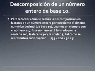 Descomposición de un número entero de base 10.Para recordar como se realiza la descomposición en factores de un número entero perteneciente al sistema numérico decimal (de base 10), veamos un ejemplo con el número 235. Este número está formado por la centena 200, la decena 30 y la unidad 5, tal como se representa a continuación:  235 = 200 + 30 + 5 	