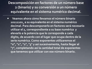 Descomposición en factores de un número base 2 (binario) y su conversión a un número equivalente en el sistema numérico decimal. Veamos ahora cómo llevamos el número binario 101111012 a su equivalente en el sistema numérico decimal. Para descomponerlo en factores será necesario utilizar el 2, correspondiente a su base numérica  y elevarlo a la potencia que le corresponde a cada dígito, de acuerdo con el lugar que ocupa dentro de la serie numérica. Como exponentes utilizaremos el “0”, “1”, “2”, "3" y así sucesivamente, hasta llegar al "7", completando así la cantidad total de exponentes que tenemos que utilizar con ese número binario. 	