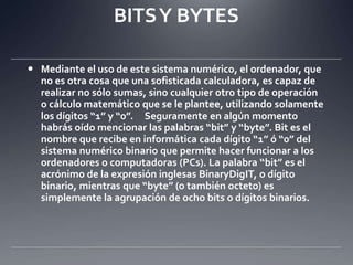 BITS Y BYTESMediante el uso de este sistema numérico, el ordenador, que no es otra cosa que una sofisticada calculadora, es capaz de realizar no sólo sumas, sino cualquier otro tipo de operación o cálculo matemático que se le plantee, utilizando solamente los dígitos “1” y “0”.  Seguramente en algún momento habrás oído mencionar las palabras “bit” y “byte”. Bit es el nombre que recibe en informática cada dígito “1” ó “0” del sistema numérico binario que permite hacer funcionar a los ordenadores o computadoras (PCs). La palabra “bit” es el acrónimo de la expresión inglesas BinaryDigIT, o dígito binario, mientras que “byte” (o también octeto) es simplemente la agrupación de ocho bits o dígitos binarios. 