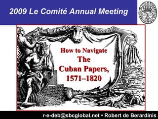 r-e-deb@sbcglobal.net • Robert de Berardinis How to Navigate The Cuban Papers, 1571–1820 2009 Le Comité Annual Meeting 