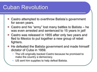 Cuban Revolution Castro attempted to overthrow Batista’s government for seven years.  Castro and his “army” lost many battles to Batista – he was even arrested and sentenced to 15 years in jail! Castro was released in 1955 after only two years and fled to Mexico to put together a new group of rebel fighters. He defeated the Batista government and made himself dictator of Cuba in 1959. The US originally backed Castro because he promised to make the country a democracy. US sent him supplies to help defeat Batista. 