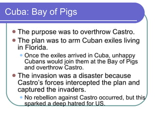 Cuba: Bay of Pigs The purpose was to overthrow Castro. The plan was to arm Cuban exiles living in Florida. Once the exiles arrived in Cuba, unhappy Cubans would join them at the Bay of Pigs and overthrow Castro. The invasion was a disaster because Castro’s forces intercepted the plan and captured the invaders.  No rebellion against Castro occurred, but this sparked a deep hatred for US. 