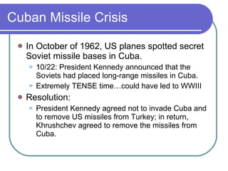 Cuban Missile Crisis In October of 1962, US planes spotted secret Soviet missile bases in Cuba. 10/22: President Kennedy announced that the Soviets had placed long-range missiles in Cuba. Extremely TENSE time…could have led to WWIII Resolution: President Kennedy agreed not to invade Cuba and to remove US missiles from Turkey; in return, Khrushchev agreed to remove the missiles from Cuba. 