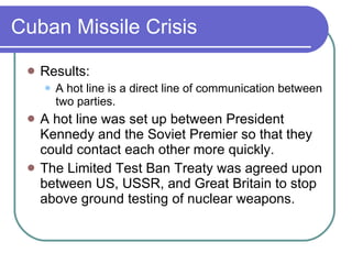 Cuban Missile Crisis Results: A hot line is a direct line of communication between two parties. A hot line was set up between President Kennedy and the Soviet Premier so that they could contact each other more quickly. The Limited Test Ban Treaty was agreed upon between US, USSR, and Great Britain to stop above ground testing of nuclear weapons. 