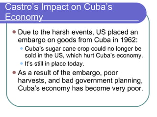 Castro’s Impact on Cuba’s Economy Due to the harsh events, US placed an embargo on goods from Cuba in 1962: Cuba’s sugar cane crop could no longer be sold in the US, which hurt Cuba’s economy. It’s still in place today. As a result of the embargo, poor harvests, and bad government planning, Cuba’s economy has become very poor. 