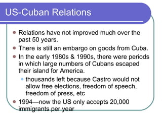 US-Cuban Relations Relations have not improved much over the past 50 years. There is still an embargo on goods from Cuba. In the early 1980s & 1990s, there were periods in which large numbers of Cubans escaped their island for America. thousands left because Castro would not allow free elections, freedom of speech, freedom of press, etc 1994—now the US only accepts 20,000 immigrants per year 