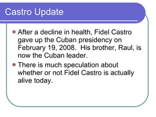 Castro Update After a decline in health, Fidel Castro gave up the Cuban presidency on February 19, 2008.  His brother, Raul, is now the Cuban leader. There is much speculation about whether or not Fidel Castro is actually alive today. 
