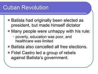 Cuban Revolution Batista had originally been elected as president, but made himself dictator Many people were unhappy with his rule: poverty, education was poor, and healthcare was limited Batista also cancelled all free elections. Fidel Castro led a group of rebels against Batista’s government. 